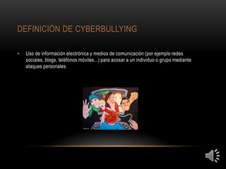 DEFINICIÓN DE CYBERBULLYING

•   Uso de información electrónica y medios de comunicación (por ejemplo redes
    sociales, blogs, teléfonos móviles...) para acosar a un individuo o grupo mediante
    ataques personales.
 