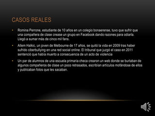 CASOS REALES
•   Romina Perrone, estudiante de 10 años en un colegio bonaerense, tuvo que sufrir que
    una compañera de clase crease un grupo en Facebook dando razones para odiarla.
    Llegó a sumar más de cinco mil fans.
•   Allem Halkic, un joven de Melbourne de 17 años, se quitó la vida en 2009 tras haber
    sufrido ciberbullying en una red social online. El tribunal que juzgó el caso en 2011
    sentenció que había muerto a consecuencia de un acto de violencia
•   Un par de alumnos de una escuela primaria checa crearon un web donde se burlaban de
    algunos compañeros de clase un poco retrasados, escribían artículos mofándose de ellos
    y publicaban fotos que les sacaban.
 