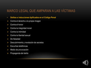 MARCO LEGAL QUE AMPARAN A LAS VÍCTIMAS
•   Delitos e inducciones tipificados en el Código Penal
 Contra el derecho a la propia imagen
 Contra el honor
 Contra la integridad moral
 Contra la intimidad
 Contra la libertad sexual
 De falsedad
 Descubrimiento y revelación de secretos
 Escuchas telefónicas
 Medio de provocación
 Propaganda del delito
 