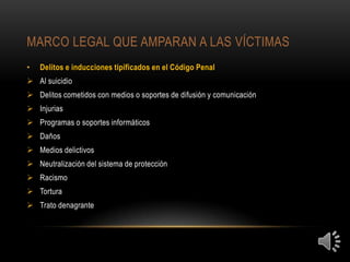 MARCO LEGAL QUE AMPARAN A LAS VÍCTIMAS
•   Delitos e inducciones tipificados en el Código Penal
 Al suicidio
 Delitos cometidos con medios o soportes de difusión y comunicación
 Injurias
 Programas o soportes informáticos
 Daños
 Medios delictivos
 Neutralización del sistema de protección
 Racismo
 Tortura
 Trato denagrante
 