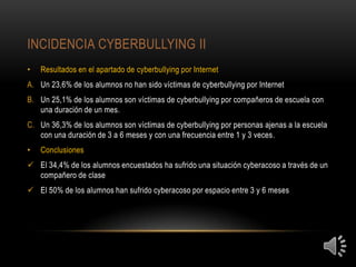 INCIDENCIA CYBERBULLYING II
•   Resultados en el apartado de cyberbullying por Internet
A. Un 23,6% de los alumnos no han sido víctimas de cyberbullying por Internet
B. Un 25,1% de los alumnos son víctimas de cyberbullying por compañeros de escuela con
   una duración de un mes.
C. Un 36,3% de los alumnos son víctimas de cyberbullying por personas ajenas a la escuela
   con una duración de 3 a 6 meses y con una frecuencia entre 1 y 3 veces.
•   Conclusiones
 El 34,4% de los alumnos encuestados ha sufrido una situación cyberacoso a través de un
  compañero de clase
 El 50% de los alumnos han sufrido cyberacoso por espacio entre 3 y 6 meses
 
