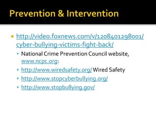    http://video.foxnews.com/v/1208401298001/
    cyber-bullying-victims-fight-back/
     National Crime Prevention Council website,
      www.ncpc.org:
     http://www.wiredsafety.org/ Wired Safety
     http://www.stopcyberbullying.org/
     http://www.stopbullying.gov/
 