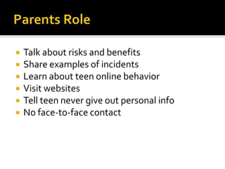    Talk about risks and benefits
   Share examples of incidents
   Learn about teen online behavior
   Visit websites
   Tell teen never give out personal info
   No face-to-face contact
 
