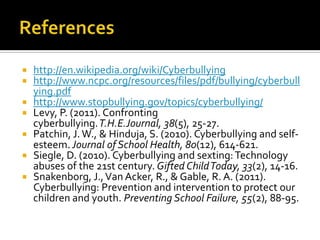    http://en.wikipedia.org/wiki/Cyberbullying
   http://www.ncpc.org/resources/files/pdf/bullying/cyberbull
    ying.pdf
   http://www.stopbullying.gov/topics/cyberbullying/
   Levy, P. (2011). Confronting
    cyberbullying.T.H.E.Journal, 38(5), 25-27.
   Patchin, J. W., & Hinduja, S. (2010). Cyberbullying and self-
    esteem. Journal of School Health, 80(12), 614-621.
   Siegle, D. (2010). Cyberbullying and sexting: Technology
    abuses of the 21st century. Gifted Child Today, 33(2), 14-16.
   Snakenborg, J., Van Acker, R., & Gable, R. A. (2011).
    Cyberbullying: Prevention and intervention to protect our
    children and youth. Preventing School Failure, 55(2), 88-95.
 
