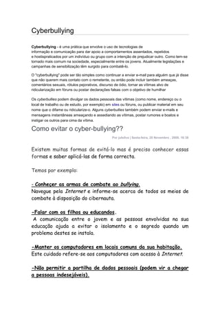 Cyberbullying

Cyberbullying - é uma prática que envolve o uso de tecnologias de
informação e comunicação para dar apoio a comportamentos assentados, repetidos
e hostispraticados por um indivíduo ou grupo com a intenção de prejudicar outro. Como tem-se
tornado mais comum na sociedade, especialmente entre os jovens. Atualmente legislações e
campanhas de sensibilização têm surgido para combatê-lo.

O "cyberbullying" pode ser tão simples como continuar a enviar e-mail para alguém que já disse
que não querem mais contato com o remetente, ou então pode incluir também ameaças,
comentários sexuais, rótulos pejorativos, discurso de ódio, tornar as vítimas alvo de
ridicularização em fóruns ou postar declarações falsas com o objetivo de humilhar

Os cyberbullies podem divulgar os dados pessoais das vítimas (como nome, endereço ou o
local de trabalho ou de estudo, por exemplo) em sites ou fóruns, ou publicar material em seu
nome que o difame ou ridicularize-o. Alguns cyberbullies também podem enviar e-mails e
mensagens instantâneas ameaçando e assediando as vítimas, postar rumores e boatos e
instigar os outros para cima da vítima.

Como evitar o cyber-bullying??
                                                Por julsilva | Sexta-feira, 20 Novembro , 2009, 16:38


Existem muitas formas de evitá-lo mas é preciso conhecer essas
formas e saber aplicá-las de forma correcta.

Temos por exemplo:

- Conheçer as armas de combate ao bullying.
Navegue pela Internet e informe-se acerca de todos os meios de
combate à disposição do cibernauta.

-Falar com os filhos ou educandos.
 A comunicação entre o jovem e as pessoas envolvidas na sua
educação ajuda a evitar o isolamento e o segredo quando um
problema destes se instala.

-Manter os computadores em locais comuns da sua habitação.
Este cuidado refere-se aos computadores com acesso à Internet.

-Não permitir a partilha de dados pessoais (podem vir a chegar
a pessoas indesejáveis).
 