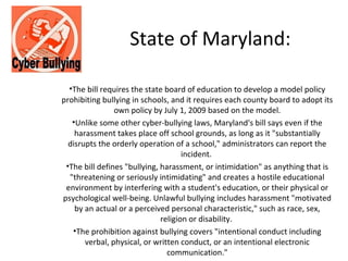 State of Maryland:

  •The bill requires the state board of education to develop a model policy
prohibiting bullying in schools, and it requires each county board to adopt its
                own policy by July 1, 2009 based on the model.
   •Unlike some other cyber-bullying laws, Maryland's bill says even if the
    harassment takes place off school grounds, as long as it "substantially
  disrupts the orderly operation of a school," administrators can report the
                                     incident.
 •The bill defines "bullying, harassment, or intimidation" as anything that is
  "threatening or seriously intimidating" and creates a hostile educational
 environment by interfering with a student's education, or their physical or
psychological well-being. Unlawful bullying includes harassment "motivated
    by an actual or a perceived personal characteristic," such as race, sex,
                              religion or disability.
   •The prohibition against bullying covers "intentional conduct including
       verbal, physical, or written conduct, or an intentional electronic
                                communication."
 