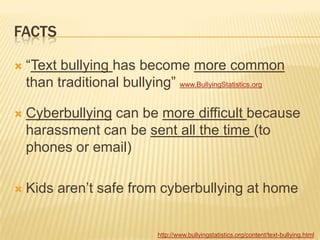 FACTS

   “Text bullying has become more common
    than traditional bullying” www.BullyingStatistics.org

   Cyberbullying can be more difficult because
    harassment can be sent all the time (to
    phones or email)

   Kids aren‟t safe from cyberbullying at home


                              http://www.bullyingstatistics.org/content/text-bullying.html
 