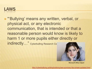 LAWS

   "„Bullying‟ means any written, verbal, or
    physical act, or any electronic
    communication, that is intended or that a
    reasonable person would know is likely to
    harm 1 or more pupils either directly or
    indirectly…” Cyberbulling Research Center



                                                              Microsoft Office Clipart


                 http://cyberbullying.us/blog/bullying-law-summary-fact-sheet-updated.html
 