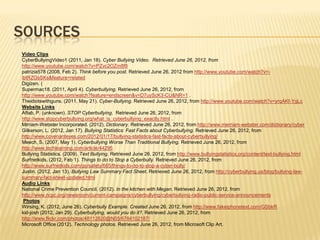 SOURCES
Video Clips
CyberBullyingVideo1 (2011, Jan 18). Cyber Bullying Video. Retrieved June 26, 2012, from
http://www.youtube.com/watch?v=PZvc2OZm8f8
patrizia578 (2008, Feb 2). Think before you post. Retrieved June 26, 2012 from http://www.youtube.com/watch?v=-
ibtRZGsSKs&feature=related
Digizen. (
Supermac18. (2011, April 4). Cyberbullying. Retrieved June 26, 2012, from
http://www.youtube.com/watch?feature=endscreen&v=D7uyScK3-CU&NR=1 .
Theidiotswithguns. (2011, May 21). Cyber-Bullying. Retrieved June 26, 2012, from http://www.youtube.com/watch?v=yrqAKf-YgLc
Website Links
Aftab, P. (unknown). STOP Cyberbullying. Retrieved June 26, 2012, from
http://www.stopcyberbullying.org/what_is_cyberbullying_exactly.html .
Mirriam-Webster Incorporated. (2012). Dictionary. Retrieved June 26, 2012, from http://www.merriam-webster.com/dictionary/cyber
Gilkerson, L. (2012, Jan 17). Bullying Statistics: Fast Facts about Cyberbullying. Retrieved June 26, 2012, from
http://www.covenanteyes.com/2012/01/17/bullying-statistics-fast-facts-about-cyberbullying/
Meech, S. (2007, May 1). Cyberbullying Worse Than Traditional Bullying. Retrieved June 26, 2012, from
http://www.techlearning.com/article/44295
Bullying Statistics. (2009). Text Bullying. Retrieved June 26, 2012, from http://www.bullyingstatistics.org/content/text-bullying.html
Surfnetkids. (2012, Feb 1). Things to do to Stop a Cyberbully. Retrieved June 26, 2012, from
http://www.surfnetkids.com/go/safety/665/things-to-do-to-stop-a-cyber-bully/
Justin. (2012, Jan 13). Bullying Law Summary Fact Sheet. Retrieved June 26, 2012, from http://cyberbullying.us/blog/bullying-law-
summary-fact-sheet-updated.html
Audio Links
National Crime Prevention Council. (2012). In the kitchen with Megan. Retrieved June 26, 2012, from
http://www.ncpc.org/newsroom/current-campaigns/cyberbullying/cyberbullying-radio-public-service-announcements
 Photos
Wirsing, K. (2012, June 26). Cyberbully Example. Created June 26, 2012, from http://www.fakeiphonetext.com/GSbkR
kid-josh (2012, Jan 29). Cyberbullying, would you do it?. Retrieved June 26, 2012, from
http://www.flickr.com/photos/48112820@N05/6784102187/
Microsoft Office (2012). Technology photos. Retrieved June 26, 2012, from Microsoft Clip Art.
 