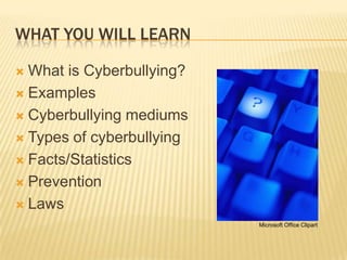 WHAT YOU WILL LEARN

 What is Cyberbullying?
 Examples

 Cyberbullying mediums

 Types of cyberbullying

 Facts/Statistics

 Prevention

 Laws
                           Microsoft Office Clipart
 