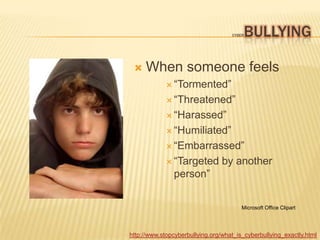 BULLYING
                                    CYBER




    When someone feels
              “Tormented”

              “Threatened”

              “Harassed”

              “Humiliated”

              “Embarrassed”

              “Targeted         by another
               person”


                                        Microsoft Office Clipart




http://www.stopcyberbullying.org/what_is_cyberbullying_exactly.html
 