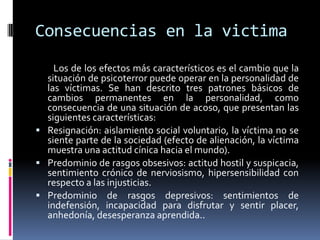 Consecuencias en la victima
    Los de los efectos más característicos es el cambio que la
  situación de psicoterror puede operar en la personalidad de
  las víctimas. Se han descrito tres patrones básicos de
  cambios permanentes en la personalidad, como
  consecuencia de una situación de acoso, que presentan las
  siguientes características:
 Resignación: aislamiento social voluntario, la víctima no se
  siente parte de la sociedad (efecto de alienación, la víctima
  muestra una actitud cínica hacia el mundo).
 Predominio de rasgos obsesivos: actitud hostil y suspicacia,
  sentimiento crónico de nerviosismo, hipersensibilidad con
  respecto a las injusticias.
 Predominio de rasgos depresivos: sentimientos de
  indefensión, incapacidad para disfrutar y sentir placer,
  anhedonía, desesperanza aprendida..
 