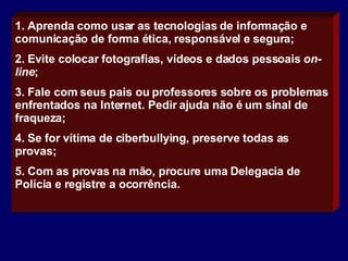 1. Aprenda como usar as tecnologias de informação e comunicação de forma ética, responsável e segura;  2. Evite colocar fotografias, vídeos e dados pessoais  on-line ;  3. F ale com seus pais ou professores sobre os problemas enfrentados na Internet. Pedir ajuda não é um sinal de fraqueza; 4. Se for  vítima de ciberbullying , p reserve todas as provas; 5. Com as provas na mão, procure uma Delegacia de Polícia e registre a ocorrência. 