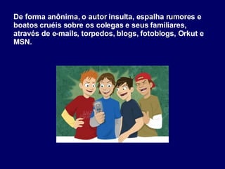 De forma anônima, o autor insulta, espalha rumores e boatos cruéis sobre os colegas e seus familiares, através de e-mails, torpedos, blogs, fotoblogs, Orkut e MSN. 