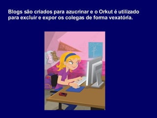 Blogs são criados para azucrinar e o Orkut é utilizado para excluir e expor os colegas de forma vexatória. 