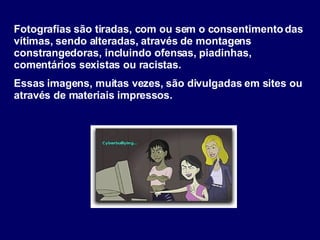 Fotografias são tiradas, com ou sem o consentimento das vítimas, sendo alteradas, através de montagens constrangedoras, incluindo ofensas, piadinhas, comentários sexistas ou racistas.  Essas imagens, muitas vezes, são divulgadas em sites ou através de materiais impressos. 