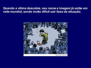Quando a vítima descobre, seu nome e imagem já estão em rede mundial, sendo muito difícil sair ilesa da situação. 