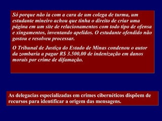 Só porque não ia com a cara de um colega de turma, um estudante mineiro achou que tinha o direito de criar uma página em um site de relacionamentos com todo tipo de ofensa e xingamentos, inventando apelidos. O estudante ofendido não gostou e resolveu processar. O Tribunal de Justiça do Estado de Minas condenou o autor da zombaria a pagar R$ 3.500,00 de indenização em danos morais por crime de difamação. As delegacias especializadas em crimes cibernéticos dispõem de recursos para identificar a origem das mensagens.   