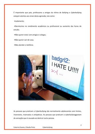 É importante que pais, professores a amigos da vítima de Bullying e Cyberbullying
estejam atentos aos sinais desta agressão, tais como:

•Isolamento;

•Decréscimo no rendimento académico ou profissional ou aumento das horas de
estudo;

•Não querer estar com amigos e colegas;

•Não querer sair de casa;

•Não atender o telefone.




As pessoas que praticam o Cyberbullying são normalmente adolescentes sem limites,
insensíveis, insensatos e antipáticos. As pessoas que praticam o cyberbullyinggostam
da sensação que é causada ao destruir outra pessoa.


                                                                                  2
Catarina Soares, Cláudia Pinto       Cyberbullying
 