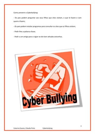 Como prevenir o Cyberbullying:

- Os pais podem perguntar aos seus filhos que sites visitam, o que lá fazem e com
quem o fazem;

- Os pais podem instalar programas para consultar os sites que os filhos visitem;

- Pedir-lhes a palavra-chave;

- Pedir a um amigo para o vigiar se ele tiver atitudes estranhas.




                                                                                    3
Catarina Soares, Cláudia Pinto        Cyberbullying
 