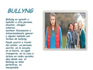 BULLYNG
Bullying es agredir o
humillar a otra persona.
Insultar, divulgar
rumores,
lastimar físicamente o
intencionalmente ignorar
a alguien también son
formas de bullying.
Puede ocurrir a través
del celular, en persona,
escrito, en la escuela,
en el barrio, en algún
transporte, en tu casa e
incluso en redes sociales.
Sea donde sea, el
Bullying no debe
permitirse, es
inaceptable.
 