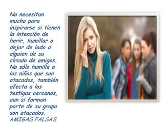 No necesitan
mucho para
inspirarse si tienen
la intención de
herir, humillar o
dejar de lado a
alguien de su
círculo de amigos.
No sólo humilla a
los niños que son
atacados, también
afecta a los
testigos cercanos,
aun si forman
parte de su grupo
son atacados.
AMIGAS FALSAS
 
