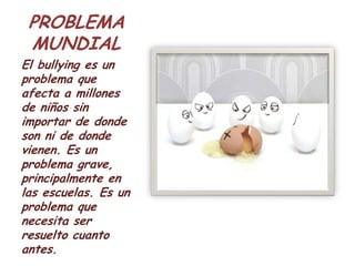 PROBLEMA
 MUNDIAL
El bullying es un
problema que
afecta a millones
de niños sin
importar de donde
son ni de donde
vienen. Es un
problema grave,
principalmente en
las escuelas. Es un
problema que
necesita ser
resuelto cuanto
antes.
 