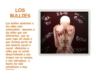 LOS
   BULLIES
Los bullies molestan a
los niños más
vulnerables. Apuntan a
los niños que son
diferentes, que no
usan ropa de moda o
que forman parte de
una minoría social o
racial. Molestan a
niños que se están
desarrollando y son
torpes con su cuerpo,
o con sobrepeso, o
hasta los más
estudiosos o muy
 