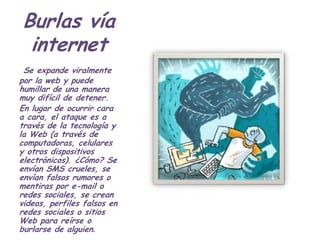 Burlas vía
 internet
 Se expande viralmente
por la web y puede
humillar de una manera
muy difícil de detener.
En lugar de ocurrir cara
a cara, el ataque es a
través de la tecnología y
la Web (a través de
computadoras, celulares
y otros dispositivos
electrónicos). ¿Cómo? Se
envían SMS crueles, se
envían falsos rumores o
mentiras por e-mail o
redes sociales, se crean
videos, perfiles falsos en
redes sociales o sitios
Web para reírse o
burlarse de alguien.
 