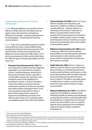 08 Safe to Learn: Embedding anti-bullying work in schools




Legal duties and powers: Civil and                                              •	    Communications Act 2003: Section 127 covers
criminal law                                                                          all forms of public communications, and
                                                                                      subsection (1) defines an offence of sending
1.1.10	 Although bullying is not a specific criminal                                  a ‘grossly offensive…obscene, indecent or
offence in UK law, there are criminal laws that can                                   menacing’ communication6. Subsection (2)
apply in terms of harassment or threatening                                           defines a separate offence where for the
behaviour. For example – and particularly pertinent                                   purposes of causing annoyance, inconvenience
for cyberbullying – threatening and menacing                                          or needless anxiety, a person sends a message
communications.                                                                       which that person knows to be false (or causes it
                                                                                      to be sent) or persistently makes use of a public
1.1.11	 In fact, some cyberbullying activities could be                               communications system7.
criminal offences under a range of different laws,
including the Protection from Harassment Act 1997                               •	    Malicious Communications Act 1988: Section
which has both criminal and civil provision, the                                      1 makes it an offence to send an indecent,
Malicious Communications Act 1988, section 127 of                                     grossly offensive or threatening letter, electronic
the Communications Act 2003 and the Public Order                                      communication or other article to another
Act 1986. The age of criminal responsibility in the UK                                person with the intention that it should cause
starts at 10.                                                                         them distress or anxiety8.

•	   Protection from Harassment Act 1997: This                                  •	    Public Order Act 1986: Section 5 makes it an
     Act is relevant for incidents that have happened                                 offence to, with the intent to cause harassment,
     repeatedly (i.e. on more that two occasions).                                    alarm and distress, use threatening, abusive or
     Section 1 prohibits behaviour amounting to                                       insulting words, behaviour, writing, signs or other
     harassment of another. Section 2 provides a                                      visual representation within the sight or hearing
     criminal offence and section 3 provides a civil                                  of a person likely to be caused harassment,
     remedy for breach of the prohibition on                                          alarm or distress9. This offence may apply where
     harassment in section 1. Section 4 provides a                                    a mobile phone is used as a camera or video
     more serious offence of someone causing                                          rather than where speech writing or images
     another person to fear, on at least two occasions,                               are transmitted.
     that violence will be used against them5. A civil
     court may grant an injunction to restrain a                                •	    Obscene Publications Act 1959: It is an offence
     person from conduct which amounts to                                             under this Act to publish an obscene article.
     harassment and, following conviction of an                                       Publishing includes circulating, showing, playing
     offence under section 2 or 4, restraining orders                                 or projecting the article or transmitting that data,
     are available to protect the victim of the offence.                              for example over a school intranet. An obscene
                                                                                      article is one whose effect is such as to tend to
                                                                                      deprave and corrupt persons who are likely to
                                                                                      read, see or hear the matter contained or
                                                                                      embodied in it10.
5	 www.opsi.gov.uk/acts/acts1997/1997040.htm
6	 www.opsi.gov.uk/acts/acts2003/20030021.htm
7	Where cyberbullying occurs by messages transmitted via a public electronic communications network, it may amount to an offence under section
   127(1) or (2). However, if the bullying is by means of a school intranet and the message is sent and received on the same school site, the message is
   unlikely to have been transmitted via the public network.
8	 www.opsi.gov.uk/ACTS/acts1988/Ukpga_19880027_en_1.htm. This offence can be committed via an intranet which is not part of a public system.

9	 www.opsi.gov.uk/si/si1987/Uksi_19870198_en_2.htm

10	 Depravity and corruption are not confined to sexual depravity and corruption.
 