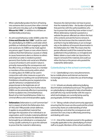 GUIDANCE 09
                                                                                   Understanding cyberbullying




•	   When cyberbullying takes the form of hacking               However, the claimant does not have to prove
     into someone else’s account, then other criminal           that the material is false – the burden of proof on
     laws will come into play, such as the Computer             that point lies with the author/publisher, who
     Misuse Act 1990 11, in addition to civil laws on           has to prove that what they have written is true13.
     confidentiality and privacy.                               Where defamatory material is posted on a
                                                                website the person affected can inform the host
•	   An anti-social behaviour order (ASBO) under the            of its contents and ask the host to remove it.
     Crime and Disorder Act 199812 could be used                Once the host knows that the material is there
     for cyberbullying. An ASBO is a civil order which          and that it may be defamatory, it can no longer
     prohibits an individual from engaging in specific          rely on the defence of innocent dissemination in
     anti-social acts. An ASBO can be made against              the Defamation Act 1996. This means that the
     any person, aged 10 years or over, where there is          person affected could (if the material has been
     evidence that their behaviour caused, or is likely         published in the jurisdiction, i.e. in England and
     to cause, harassment, alarm or distress to others          Wales) obtain a court order (an injunction) to
     and where an order is needed to protect                    require removal of the material, and could sue
     person(s) from further anti-social acts. Whether           either the host or the person who posted the
     a course of conduct is anti-social in nature is            material for defamation.
     primarily measured by the consequences and
     the effect it has, or is likely to have, on a member   Cyberbullying in the school community
     or members of the community within which
     it is taking place. An ASBO can be used in             1.1.12	 Cyberbullying is not a new phenomenon,
     conjunction with other measures as part of a           but as mobile phone and internet use become
     tiered approach to tackling anti-social behaviour.     increasingly common, so does the use of technology
     Prohibitions should be precise, targeted at the        to bully.
     specific behaviour complained of, and
     proportionate to the legitimate aim of                 1.1.13	 Schools are already addressing bullying,
     protecting the community from further abuse.           discrimination and behavioural issues. This guidance
     ASBOs can be extremely effective in preventing         on cyberbullying is designed to help school leaders
     further escalation into criminal behaviour.            and staff who may not be familiar with the ways in
     Breach of an Anti-Social Behaviour Order is a          which technologies are currently being used by
     criminal offence and criminal penalties apply.         young people, and their potential abuse.

•	   Defamation: Defamation is a civil “common law”         1.1.14	 Taking a whole-school community approach,
     tort in respect of which the Defamation Acts           ensuring that the issues are discussed and the school
     of 1952 and 1996 provide certain defences.             community shares an understanding of what
     It applies to any published material that              cyberbullying is and what the consequences and
     damages the reputation of an individual or an          sanctions for it are, is key to effectively preventing
     organisation, and it includes material published       and dealing with cases.
     on the internet. A civil action for defamation can
     be brought by an individual or a company, but          1.1.15	 A lot of the material covered in this guidance
     not by a public authority. It is up to the claimant    is equally applicable to the cyberbullying of school
     to prove that the material is defamatory.              staff as to pupils. Members of the school workforce


11	 www.opsi.gov.uk/acts/acts1990/Ukpga_19900018_en_1.htm

12	 www.opsi.gov.uk/acts/acts1998/19980037.htm

13	 www.opsi.gov.uk/acts/acts1996/1996031.htm
 
