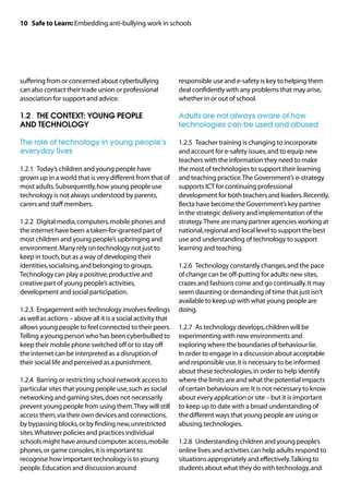 10 Safe to Learn: Embedding anti-bullying work in schools




suffering from or concerned about cyberbullying               responsible use and e-safety is key to helping them
can also contact their trade union or professional            deal confidently with any problems that may arise,
association for support and advice.                           whether in or out of school.

1.2		 THE CONTEXT: YOUNG PEOPLE                               Adults are not always aware of how
AND TECHNOLOGY                                                technologies can be used and abused

The role of technology in young people’s                      1.2.5	 Teacher training is changing to incorporate
everyday lives                                                and account for e-safety issues, and to equip new
                                                              teachers with the information they need to make
1.2.1	 Today’s children and young people have                 the most of technologies to support their learning
grown up in a world that is very different from that of       and teaching practice. The Government’s e-strategy
most adults. Subsequently, how young people use               supports ICT for continuing professional
technology is not always understood by parents,               development for both teachers and leaders. Recently,
carers and staff members.                                     Becta have become the Government’s key partner
                                                              in the strategic delivery and implementation of the
1.2.2	 Digital media, computers, mobile phones and            strategy. There are many partner agencies working at
the internet have been a taken-for-granted part of            national, regional and local level to support the best
most children and young people’s upbringing and               use and understanding of technology to support
environment. Many rely on technology not just to              learning and teaching.
keep in touch, but as a way of developing their
identities, socialising, and belonging to groups.             1.2.6	 Technology constantly changes, and the pace
Technology can play a positive, productive and                of change can be off-putting for adults: new sites,
creative part of young people’s activities,                   crazes and fashions come and go continually. It may
development and social participation.                         seem daunting or demanding of time that just isn't
                                                              available to keep up with what young people are
1.2.3	 Engagement with technology involves feelings           doing.
as well as actions – above all it is a social activity that
allows young people to feel connected to their peers.         1.2.7	 As technology develops, children will be
Telling a young person who has been cyberbullied to           experimenting with new environments and
keep their mobile phone switched off or to stay off           exploring where the boundaries of behaviour lie.
the internet can be interpreted as a disruption of            In order to engage in a discussion about acceptable
their social life and perceived as a punishment.              and responsible use, it is necessary to be informed
                                                              about these technologies, in order to help identify
1.2.4	 Barring or restricting school network access to        where the limits are and what the potential impacts
particular sites that young people use, such as social        of certain behaviours are. It is not necessary to know
networking and gaming sites, does not necessarily             about every application or site – but it is important
prevent young people from using them. They will still         to keep up to date with a broad understanding of
access them, via their own devices and connections,           the different ways that young people are using or
by bypassing blocks, or by finding new, unrestricted          abusing, technologies.
sites. Whatever policies and practices individual
schools might have around computer access, mobile             1.2.8	 Understanding children and young people’s
phones, or game consoles, it is important to                  online lives and activities can help adults respond to
recognise how important technology is to young                situations appropriately and effectively. Talking to
people. Education and discussion around                       students about what they do with technology, and
 