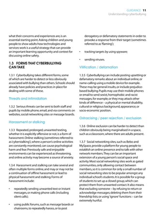 GUIDANCE 11
                                                                                  Understanding cyberbullying




what their concerns and experiences are, is an                 derogatory or defamatory statements in order to
essential starting point. Asking children and young            provoke a response from their target (sometimes
people to show adults how technologies and                     referred to as ‘flaming’);
services work is a useful strategy that can provide
an important learning opportunity and context for         •	   tracking targets by using spyware;
discussing online safety.
                                                          •	   sending viruses.
1.3		 FORMS THAT CYBERBULLYING
CAN TAKE                                                  Vilification / defamation

1.3.1	 Cyberbullying takes different forms, some          1.3.5	 Cyberbullying can include posting upsetting or
of which are harder to detect or less obviously           defamatory remarks about an individual online, or
associated with bullying than others. Schools should      name-calling using a mobile device for example.
already have policies and practices in place for          These may be general insults, or include prejudice-
dealing with some of these.                               based bullying. Pupils may use their mobile phones
                                                          or email to send sexist, homophobic and racist
Threats and intimidation                                  messages, for example, or they may attack other
                                                          kinds of difference – a physical or mental disability,
1.3.2	 Serious threats can be sent to both staff and      cultural or religious background, appearance, or
pupils by mobile phone, email, and via comments on        socio-economic position.
websites, social networking sites or message boards.
                                                          Ostracising / peer rejection / exclusion
Harassment or stalking
                                                          1.3.6	 Online exclusion can be harder to detect than
1.3.3	 Repeated, prolonged, unwanted texting,             children obviously being marginalised in a space,
whether it is explicitly offensive or not, is a form of   such as a classroom, where there are adults present.
harassment. Online stalking (sometimes referred to
as ‘cyberstalking’), where a person’s online activities   1.3.7	 Social networking sites, such as Bebo and
are constantly monitored, can cause psychological         MySpace, provide a platform for young people to
harm and fear. Previously safe and enjoyable              establish an online presence and to talk with other
environments can be experienced as threatening,           network members. They can be an important
and online activity may become a source of anxiety.       extension of a young person’s social space and
                                                          activity. Most social networking sites work as gated
1.3.4	 Harassment and stalking can take several and       communities, only allowing contact between
often multiple forms online, and may or may not be        members, so it is common for only a small number of
a continuation of offline harassment or lead to           social networking sites to be popular amongst any
physical harassment and stalking. Forms of                individual school’s students. It is possible for a group
harassment include:                                       of students to set up a closed group, which can
                                                          protect them from unwanted contact. It also means
•	   repeatedly sending unwanted text or instant          that excluding someone – by refusing to return or
     messages, or making phone calls (including           acknowledge messages; deleting them from their
     silent calls);                                       friendship lists; or using 'ignore' functions – can be
                                                          extremely hurtful.
•	   using public forums, such as message boards or
     chatrooms, to repeatedly harass, or to post
 