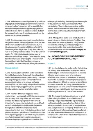 GUIDANCE 13
                                                                                                     Understanding cyberbullying




1.3.14	 Websites are potentially viewable by millions                   other people, including their family members, might
of people. Even after pages or comments have been                       find out can make them vulnerable to further
removed,‘cached’ copies may still be available. For                     manipulation. There is also evidence that mobile
example, Google creates a copy of the pages in its                      phones and the internet are being used to try to
index which are stored as a cached version that can                     control, track and manipulate within abusive teen
be accessed via its search results pages, unless a site                 relationships14.
owner has requested otherwise.
                                                                        1.3.18	 Manipulation is also used by adults with a
1.3.15	 Creating, possessing, copying or distributing                   sexual interest in children to ‘groom’ children they
images of children and young people under the age                       have contacted online to meet up. This guidance
of 18 which are of an indecent or sexual nature is                      concentrates on bullying and does not go into
illegal under the Protection of Children Act 1978.                      ‘grooming’ or wider child protection issues. For
These images are illegal even if they were taken in                     further information on this, see www.ceop.gov.uk
‘fun’ or by ‘willing’ parties. Section 160 of the Criminal              or www.chatdanger.com.
Justice Act 1988 criminalizes the possession of
electronic or hardcopy images. These laws also apply                    1.4		 HOW IS CYBERBULLYING DIFFERENT
to indecent ‘pseudo-photographs’ – images which                         TO OTHER FORMS OF BULLYING?
have not been taken but have been created or
adapted, for instance using digital imaging software.                   Impact

Manipulation                                                            1.4.1	 In cyberbullying, the audience for the bullying
                                                                        can be very large and reached rapidly. This means
1.3.16	 Manipulation is an often under-considered                       that the degree and seriousness, as well as possible
form of bullying, but unfortunately there have been                     risks and repercussions, have to be evaluated
many cases of manipulative cyberbullying. Examples                      differently than in cases of other types of bullying.
include putting pressure on someone to reveal                           If content is shared across mobile phones or posted
personal information or to arrange a physical                           online, it becomes difficult to control who might see
meeting. This can be done by using online friendship                    it or have copies of it. Not being able to be certain
status – for example, suggesting that a genuine                         that the event has been contained and will not recur
friend would give out personal information.                             / resurface may make it harder for the person being
                                                                        bullied to gain a sense of 'closure' over an event.
1.3.17	 It can be difficult to negotiate online
relationships – some people will find using ignoring                    1.4.2	 This is a particularly significant way in which
and blocking tools easy, others will hesitate to                        cyberbullying is different from other forms of
demote the status of people they have already                           bullying: a single incident can be experienced as
thought of as friends. Manipulation is a very difficult                 multiple attacks. For example, a humiliating video
type of cyberbullying to detect, since the person                       posted to the web can be copied to many different
being bullied often feels implicated in and                             sites. A single instance of bullying – the creation of a
responsible for their own victimisation, and may feel                   nasty website or the forwarding of a personal email –
guilty or ashamed. Some forms of manipulation may                       can have repeated and long-term consequences, as
involve getting people to act or talk in a provocative                  content that is taken off the internet can reappear or
way. Rude images or conversations can be very                           be circulated again.
embarrassing to young people, and their fear that


14	Tech Abuse in Teen Relationships Study, January 2007: http://loveisnotabuse.com/pdf/06-208%20Tech%20Relationship%20Abuse%20TPL.pdf
 