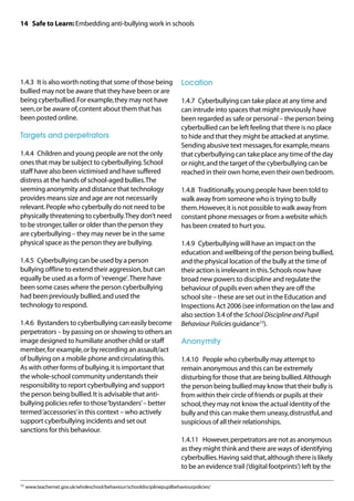 14 Safe to Learn: Embedding anti-bullying work in schools




1.4.3	 It is also worth noting that some of those being                  Location
bullied may not be aware that they have been or are
being cyberbullied. For example, they may not have                       1.4.7	 Cyberbullying can take place at any time and
seen, or be aware of, content about them that has                        can intrude into spaces that might previously have
been posted online.                                                      been regarded as safe or personal – the person being
                                                                         cyberbullied can be left feeling that there is no place
Targets and perpetrators                                                 to hide and that they might be attacked at anytime.
                                                                         Sending abusive text messages, for example, means
1.4.4	 Children and young people are not the only                        that cyberbullying can take place any time of the day
ones that may be subject to cyberbullying. School                        or night, and the target of the cyberbullying can be
staff have also been victimised and have suffered                        reached in their own home, even their own bedroom.
distress at the hands of school-aged bullies. The
seeming anonymity and distance that technology                           1.4.8	 Traditionally, young people have been told to
provides means size and age are not necessarily                          walk away from someone who is trying to bully
relevant. People who cyberbully do not need to be                        them. However, it is not possible to walk away from
physically threatening to cyberbully. They don’t need                    constant phone messages or from a website which
to be stronger, taller or older than the person they                     has been created to hurt you.
are cyberbullying – they may never be in the same
physical space as the person they are bullying.                          1.4.9	 Cyberbullying will have an impact on the
                                                                         education and wellbeing of the person being bullied,
1.4.5	 Cyberbullying can be used by a person                             and the physical location of the bully at the time of
bullying offline to extend their aggression, but can                     their action is irrelevant in this. Schools now have
equally be used as a form of 'revenge'. There have                       broad new powers to discipline and regulate the
been some cases where the person cyberbullying                           behaviour of pupils even when they are off the
had been previously bullied, and used the                                school site – these are set out in the Education and
technology to respond.                                                   Inspections Act 2006 (see information on the law and
                                                                         also section 3.4 of the School Discipline and Pupil
1.4.6	 Bystanders to cyberbullying can easily become                     Behaviour Policies guidance15).
perpetrators – by passing on or showing to others an
image designed to humiliate another child or staff                       Anonymity
member, for example, or by recording an assault/act
of bullying on a mobile phone and circulating this.                      1.4.10	 People who cyberbully may attempt to
As with other forms of bullying, it is important that                    remain anonymous and this can be extremely
the whole-school community understands their                             disturbing for those that are being bullied. Although
responsibility to report cyberbullying and support                       the person being bullied may know that their bully is
the person being bullied. It is advisable that anti-                     from within their circle of friends or pupils at their
bullying policies refer to those ‘bystanders’ – better                   school, they may not know the actual identity of the
termed ‘accessories’ in this context – who actively                      bully and this can make them uneasy, distrustful, and
support cyberbullying incidents and set out                              suspicious of all their relationships.
sanctions for this behaviour.
                                                                         1.4.11	 However, perpetrators are not as anonymous
                                                                         as they might think and there are ways of identifying
                                                                         cyberbullies. Having said that, although there is likely
                                                                         to be an evidence trail (‘digital footprints’) left by the

15	 www.teachernet.gov.uk/wholeschool/behaviour/schooldisciplinepupilbehaviourpolicies/
 