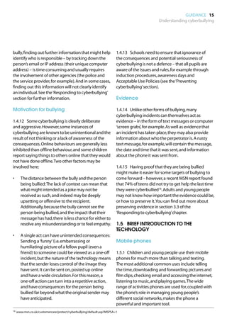 GUIDANCE 15
                                                                                              Understanding cyberbullying




bully, finding out further information that might help                 1.4.13	 Schools need to ensure that ignorance of
identify who is responsible – by tracking down the                     the consequences and potential seriousness of
person’s email or IP address (their unique computer                    cyberbullying is not a defence – that all pupils are
address) – is time consuming and usually requires                      aware of the issues and rules, for example through
the involvement of other agencies (the police and                      induction procedures, awareness days and
the service provider, for example). And in some cases,                 Acceptable Use Policies (see the ‘Preventing
finding out this information will not clearly identify                 cyberbullying’ section).
an individual. See the ‘Responding to cyberbullying’
section for further information.                                       Evidence

Motivation for bullying                                                1.4.14	 Unlike other forms of bullying, many
                                                                       cyberbullying incidents can themselves act as
1.4.12	 Some cyberbullying is clearly deliberate                       evidence – in the form of text messages or computer
and aggressive. However, some instances of                             ‘screen grabs’, for example. As well as evidence that
cyberbullying are known to be unintentional and the                    an incident has taken place, they may also provide
result of not thinking or a lack of awareness of the                   information about who the perpetrator is. A nasty
consequences. Online behaviours are generally less                     text message, for example, will contain the message,
inhibited than offline behaviour, and some children                    the date and time that it was sent, and information
report saying things to others online that they would                  about the phone it was sent from.
not have done offline. Two other factors may be
involved here:                                                         1.4.15	 Having proof that they are being bullied
                                                                       might make it easier for some targets of bullying to
•	   The distance between the bully and the person                     come forward – however, a recent MSN report found
     being bullied: The lack of context can mean that                  that 74% of teens did not try to get help the last time
     what might intended as a joke may not be                          they were cyberbullied16. Adults and young people
     received as such, and indeed may be deeply                        may not know how important the evidence could be,
     upsetting or offensive to the recipient.                          or how to preserve it. You can find out more about
     Additionally, because the bully cannot see the                    preserving evidence in section 3.3 of the
     person being bullied, and the impact that their                   ‘Responding to cyberbullying’ chapter.
     message has had, there is less chance for either to
     resolve any misunderstanding or to feel empathy.                  1.5		 BRIEF INTRODUCTION TO THE
                                                                       TECHNOLOGY
•	   A single act can have unintended consequences:
     Sending a 'funny' (i.e. embarrassing or                           Mobile phones
     humiliating) picture of a fellow pupil (even a
     friend) to someone could be viewed as a one-off                   1.5.1	 Children and young people use their mobile
     incident, but the nature of the technology means                  phones for much more than talking and texting.
     that the sender loses control of the image they                   The most additional common uses include telling
     have sent. It can be sent on, posted up online                    the time, downloading and forwarding pictures and
     and have a wide circulation. For this reason, a                   film clips, checking email and accessing the internet,
     one-off action can turn into a repetitive action,                 listening to music, and playing games. The wide
     and have consequences for the person being                        range of activities phones are used for, coupled with
     bullied far beyond what the original sender may                   the phone’s role in managing young people’s
     have anticipated.                                                 different social networks, makes the phone a
                                                                       powerful and important tool.
16	 www.msn.co.uk/customercare/protect/cyberbullying/default.asp?MSPSA=1
 