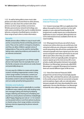 16 Safe to Learn: Embedding anti-bullying work in schools




1.5.2	 As well as being able to store music, take        Instant Messenger and Voice Over
photos and video and send these to other phones,         Internet Protocols
children can also share this content with other
phones via short range wireless connections.             1.5.3	 Instant messenger (IM) is an application that
Wireless personal area network technology uses           allows the pupil to chat in real time (i.e. live) with
radio waves, providing a free way for enabled devices    people on a pre-selected friend/buddy list. IM
(phones, computers, handheld game consoles) in           programmes usually require you to download an
close range of each other to share information.          application to your computer, although there are
                                                         some web-based services available which do not
	 Benefits                                               need installing.
	
 Mobile phones allow children to stay in touch with,
 and be contacted by friends and family, parents and     1.5.4	 IM programmes let you see which of your
 carers. They can be useful in emergency situations,     contacts are online when you are, and let you chat
 and they can allow children a greater sense of          using text while you are using your computer. Like
 independence. They can be used for storing files,       social networking sites, IM services work between a
 taking notes, capturing evidence, and research via      network of people who have signed up to the same
 an internet connection.                                 service and given each other permission to see and
                                                         talk to each other when they are online. Unlike
	 Risks                                                  chatrooms, which are typically public and open to
	
 Supervising a young person’s use of their mobile        anyone signed up to the chat service, IM is more
 phone is far harder than, for example, their use of     private, usually taking place between two people.
 the family computer, since phones are rarely shared     Windows Live Messenger (previously called MSN
 and potentially always on.                              Messenger) is a popular IM programme; however,
                                                         there are several different types of IM services.
	 is very easy for children to create and circulate
 It
 content, including inappropriate content. Using         1.5.5	 Voice Over Internet Protocols (VOIP)
 a short range wireless connection, content can          programmes are becoming increasingly popular
 be sent for free between enabled devices. Once          since they offer unlimited free phone calls anywhere
 forwarded, content is almost impossible to control,     in the world, using an internet connected computer
 and can easily spread by being passed on.               and microphone. Again, calls can only take place
                                                         between people who have downloaded the same
	 Mobiles and bullying                                   application. Services like Windows Live Messenger
	
 Mobiles have been used to cyberbully in a number        include IM, voice calling and video conferencing.
 of different ways: making nasty calls; sending nasty
 text messages; taking and sharing humiliating
 images; videoing and sharing acts of bullying and
 assault via camera phone (sometimes misleadingly
 called ‘Happy Slapping’, see note at 1.3.13). Content
 can be posted online or sent from phone to phone,
 or shared using a short range wireless connection
 between devices, bypassing the phone network
 altogether.
 