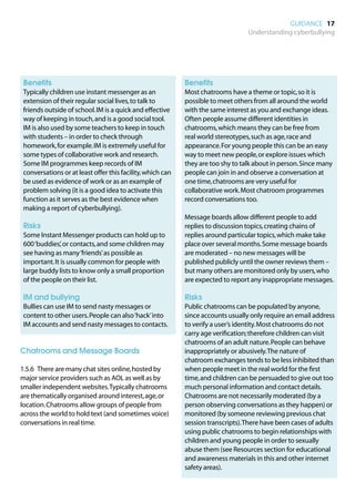 GUIDANCE 17
                                                                                   Understanding cyberbullying




	 Benefits                                                  	 Benefits
	
 Typically children use instant messenger as an             	
                                                             Most chatrooms have a theme or topic, so it is
 extension of their regular social lives, to talk to         possible to meet others from all around the world
 friends outside of school. IM is a quick and effective      with the same interest as you and exchange ideas.
 way of keeping in touch, and is a good social tool.         Often people assume different identities in
 IM is also used by some teachers to keep in touch           chatrooms, which means they can be free from
 with students – in order to check through                   real world stereotypes, such as age, race and
 homework, for example. IM is extremely useful for           appearance. For young people this can be an easy
 some types of collaborative work and research.              way to meet new people, or explore issues which
 Some IM programmes keep records of IM                       they are too shy to talk about in person. Since many
 conversations or at least offer this facility, which can    people can join in and observe a conversation at
 be used as evidence of work or as an example of             one time, chatrooms are very useful for
 problem solving (it is a good idea to activate this         collaborative work. Most chatroom programmes
 function as it serves as the best evidence when             record conversations too.
 making a report of cyberbullying).
                                                            	
                                                             Message boards allow different people to add
	 Risks                                                      replies to discussion topics, creating chains of
	
 Some Instant Messenger products can hold up to              replies around particular topics, which make take
 600 ‘buddies’, or contacts, and some children may           place over several months. Some message boards
 see having as many ‘friends’ as possible as                 are moderated – no new messages will be
 important. It is usually common for people with             published publicly until the owner reviews them –
 large buddy lists to know only a small proportion           but many others are monitored only by users, who
 of the people on their list.                                are expected to report any inappropriate messages.

	 IM and bullying                                           	 Risks
	
 Bullies can use IM to send nasty messages or               	
                                                             Public chatrooms can be populated by anyone,
 content to other users. People can also ‘hack’ into         since accounts usually only require an email address
 IM accounts and send nasty messages to contacts.            to verify a user’s identity. Most chatrooms do not
                                                             carry age verification; therefore children can visit
                                                             chatrooms of an adult nature. People can behave
Chatrooms and Message Boards                                 inappropriately or abusively. The nature of
                                                             chatroom exchanges tends to be less inhibited than
1.5.6	 There are many chat sites online, hosted by           when people meet in the real world for the first
major service providers such as AOL as well as by            time, and children can be persuaded to give out too
smaller independent websites. Typically chatrooms            much personal information and contact details.
are thematically organised around interest, age, or          Chatrooms are not necessarily moderated (by a
location. Chatrooms allow groups of people from              person observing conversations as they happen) or
across the world to hold text (and sometimes voice)          monitored (by someone reviewing previous chat
conversations in real time.                                  session transcripts). There have been cases of adults
                                                             using public chatrooms to begin relationships with
                                                             children and young people in order to sexually
                                                             abuse them (see Resources section for educational
                                                             and awareness materials in this and other internet
                                                             safety areas).
 