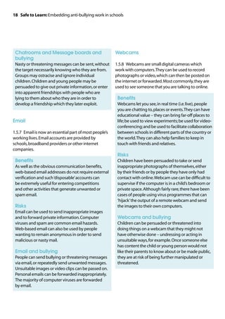 18 Safe to Learn: Embedding anti-bullying work in schools




	 hatrooms and Message boards and
 C                                                       Webcams
 bullying
	
 Nasty or threatening messages can be sent, without      1.5.8	 Webcams are small digital cameras which
 the target necessarily knowing who they are from.       work with computers. They can be used to record
 Groups may ostracise and ignore individual              photographs or video, which can then be posted on
 children. Children and young people may be              the internet or forwarded. Most commonly, they are
 persuaded to give out private information, or enter     used to see someone that you are talking to online.
 into apparent friendships with people who are
 lying to them about who they are in order to            	 Benefits
 develop a friendship which they later exploit.          	
                                                          Webcams let you see, in real time (i.e. live), people
                                                          you are chatting to, places or events. They can have
                                                          educational value – they can bring far-off places to
Email                                                     life; be used to view experiments; be used for video-
                                                          conferencing; and be used to facilitate collaboration
1.5.7	 Email is now an essential part of most people’s    between schools in different parts of the country or
working lives. Email accounts are provided by             the world. They can also help families to keep in
schools, broadband providers or other internet            touch with friends and relatives.
companies.
                                                         	 Risks
	 Benefits                                               	
                                                          Children have been persuaded to take or send
	 well as the obvious communication benefits,
 As                                                       inappropriate photographs of themselves, either
 web-based email addresses do not require external        by their friends or by people they have only had
 verification and such ‘disposable’ accounts can          contact with online. Webcam use can be difficult to
 be extremely useful for entering competitions            supervise if the computer is in a child’s bedroom or
 and other activities that generate unwanted or           private space. Although fairly rare, there have been
 spam email.                                              cases of people using virus programmes that can
                                                          ‘hijack’ the output of a remote webcam and send
	 Risks                                                   the images to their own computers.
	
 Email can be used to send inappropriate images
 and to forward private information. Computer            	 Webcams and bullying
 viruses and spam are common email hazards.              	
                                                          Children can be persuaded or threatened into
 Web-based email can also be used by people               doing things on a webcam that they might not
 wanting to remain anonymous in order to send             have otherwise done – undressing or acting in
 malicious or nasty mail.                                 unsuitable ways, for example. Once someone else
                                                          has content the child or young person would not
	 Email and bullying                                      like their parents to know about or be made public,
	
 People can send bullying or threatening messages         they are at risk of being further manipulated or
 via email, or repeatedly send unwanted messages.         threatened.
 Unsuitable images or video clips can be passed on.
 Personal emails can be forwarded inappropriately.
 The majority of computer viruses are forwarded
 by email.
 