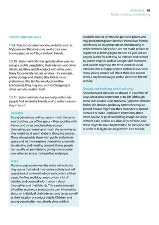 GUIDANCE 19
                                                                                  Understanding cyberbullying




Social network sites                                        available sites as private and personal places, and
                                                            may post photographs for their immediate friends
1.5.9	 Popular social networking websites such as           which may be inappropriate or embarrassing in
MySpace and Bebo let users create their own                 other contexts. Sites which are not made private, or
homepages, set up ‘blogs’ and add friends.                  registered as belonging to an over 18 year old, are
                                                            easy to search for and may be indexed and cached
1.5.10	 Social network sites typically allow users to       by search engines such as Google. Staff members
set up a profile page, listing their interests and other    and parents may view the time spent on social
details, and they enable contact with other users.          network sites as inappropriate and excessive, since
Many focus on interests or services – for example,          many young people will check their sites several
photo storage and sharing (like Flickr), music              times a day for messages and to view their friends’
preferences (like last.fm) or education (like               activity.
EduSpaces). They may also provide ‘blogging’ or
other website creation tools.                              	 Social networking and bullying
                                                           	
                                                            Social Network sites can be abused in a number of
1.5.11	 Social network sites are designed to help           ways. Most allow comments to be left (although
people find and make friends, and to make it easy to        some sites enable users to review / approve content
stay in touch.                                              before it is shown), and nasty comments may be
                                                            posted. People might use their own sites to spread
	 Benefits                                                  rumours or make unpleasant comments about
	
 Young people use online space in much the same             other people, or post humiliating images or video
 way that they use offline space – they socialise with      of them. Fake profiles are also fairly common, and
 friends and other people online, express                   these might be used to pretend to be someone else
 themselves, and meet up in much the same way as            in order to bully, harass or get them into trouble.
 they might do at youth clubs or shopping centres.
 These sites provide them with public and private
 space, and let them express themselves creatively
 by selecting and creating content. Young people
 can usually set permissions, giving them control
 over who can access their profiles and pages.

	 Risks
	
 Many young people view the social network site
 they use as the hub of their online activity and will
 spend a lot of time on the look and content of their
 pages. Profiles and blogs may contain a lot of
 detailed and personal information – about
 themselves and their friends. This can be misused
 by bullies and sexual predators to gain information
 about an individual, their interests and tastes as well
 as their location or contact details. Children and
 young people often mistakenly view publicly
 