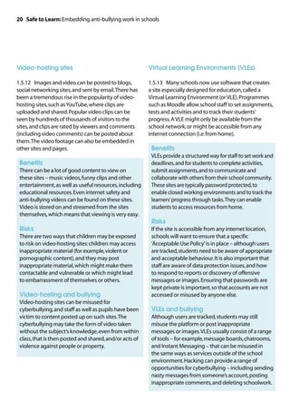 20 Safe to Learn: Embedding anti-bullying work in schools




Video-hosting sites                                      Virtual Learning Environments (VLEs)

1.5.12	 Images and video can be posted to blogs,         1.5.13	 Many schools now use software that creates
social networking sites, and sent by email. There has    a site especially designed for education, called a
been a tremendous rise in the popularity of video-       Virtual Learning Environment (or VLE). Programmes
hosting sites, such as YouTube, where clips are          such as Moodle allow school staff to set assignments,
uploaded and shared. Popular video clips can be          tests and activities and to track their students’
seen by hundreds of thousands of visitors to the         progress. A VLE might only be available from the
sites, and clips are rated by viewers and comments       school network, or might be accessible from any
(including video comments) can be posted about           internet connection (i.e. from home).
them. The video footage can also be embedded in
other sites and pages.                                   	 Benefits
                                                         	
                                                          VLEs provide a structured way for staff to set work and
	 Benefits                                                deadlines, and for students to complete activities,
	
 There can be a lot of good content to view on            submit assignments, and to communicate and
 these sites – music videos, funny clips and other        collaborate with others from their school community.
 entertainment, as well as useful resources, including    These sites are typically password protected, to
 educational resources. Even internet safety and          enable closed working environments and to track the
 anti-bullying videos can be found on these sites.        learners’ progress through tasks. They can enable
 Video is stored on and streamed from the sites           students to access resources from home.
 themselves, which means that viewing is very easy.
                                                         	 Risks
	 Risks                                                  	 the site is accessible from any internet location,
                                                          If
	
 There are two ways that children may be exposed          schools will want to ensure that a specific
 to risk on video-hosting sites: children may access      ‘Acceptable Use Policy’ is in place – although users
 inappropriate material (for example, violent or          are tracked, students need to be aware of appropriate
 pornographic content), and they may post                 and acceptable behaviour. It is also important that
 inappropriate material, which might make them            staff are aware of data protection issues, and how
 contactable and vulnerable or which might lead           to respond to reports or discovery of offensive
 to embarrassment of themselves or others.                messages or images. Ensuring that passwords are
                                                          kept private is important, so that accounts are not
	 Video-hosting and bullying                              accessed or misused by anyone else.
	
 Video-hosting sites can be misused for
 cyberbullying, and staff as well as pupils have been    	 VLEs and bullying
 victim to content posted up on such sites. The          	
                                                          Although users are tracked, students may still
 cyberbullying may take the form of video taken           misuse the platform or post inappropriate
 without the subject’s knowledge, even from within        messages or images. VLEs usually consist of a range
 class, that is then posted and shared, and/or acts of    of tools – for example, message boards, chatrooms,
 violence against people or property.                     and Instant Messaging – that can be misused in
                                                          the same ways as services outside of the school
                                                          environment. Hacking can provide a range of
                                                          opportunities for cyberbullying – including sending
                                                          nasty messages from someone’s account, posting
                                                          inappropriate comments, and deleting schoolwork.
 