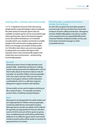 GUIDANCE 21
                                                                              Understanding cyberbullying




Gaming sites, consoles and virtual worlds               	 aming sites, consoles and virtual
                                                         G
                                                         worlds and bullying
1.5.14	 A significant amount of the time young          	 with other programmes that allow people to
                                                         As
people spend using technology is taken up playing        communicate with one another, there have been
the wide variety of computer games that are              instances of name-calling and abusive / derogatory
available. Computer games can be accessed through        remarks. Additionally, players may pick on weaker
online gaming sites, where chat between players          or less experienced users, repeatedly killing their
across the world is facilitated, or on handheld          character. Wireless-enabled consoles can be used
consoles which use a wireless connection to enable       to forward unwanted messages to other
people in the same location to play against each         compatible devices.
other or to message one another. Virtual worlds –
2 or 3D online sites where users are encouraged
to design their own avatars (the figures that
represent them in the virtual world), explore and
create their own environments – are becoming
increasingly popular.

	 Benefits
	
 Gaming has been shown to help develop many
 positive skills – leadership and decision-making,
 puzzle solving, teamwork and collaboration. Games
 that involve physical movement (dance mats, for
 example) can provide children and young people
 with a fun way to exercise. There are now many
 ways of using game software within education –
 e.g. Wordshark, which is a collection of games
 designed to support students with dyslexia.

	
 Virtual worlds can be used to explore and bring to
 life a range of topics – for example, recreating
 ancient cities or building virtual prototypes.

	 Risks
	
 Many games are designed for the adult market and
 are inappropriate for children and young people,
 containing adult themes and explicit imagery,
 although games should carry labels which indicate
 the age they are appropriate for. Parents will often
 want to limit the amount of time spent on games,
 since completing levels and finishing will be fairly
 addictive in any effective game. Games and virtual
 worlds accessed online will be harder to monitor for
 appropriateness of content.
 