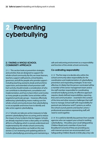 22 Safe to Learn: Embedding anti-bullying work in schools




2. Preventing
cyberbullying



2.1	TAKING A WHOLE-SCHOOL                                 safe and welcoming environment as a responsibility
COMMUNITY APPROACH                                        and function of the whole-school community.

2.1.1	 This section looks at prevention strategies        Co-ordinating responsibility
and activities that are designed to support the
whole-school community. By this, we mean learners,        2.1.3	 The first step is to decide who within the
teachers, support staff, parents, school leaders,         school community takes responsibility for the
governors, and all the people who provide support –       coordination and implementation of cyberbullying
including teaching assistants, break and lunchtime        prevention and responding strategies. To be most
supervisors, and extended school provision staff.         effective, it is likely that the person nominated will be
Each activity should include a consideration of who       a member of the senior management team and/or
can contribute to development, consultation and           the staff member responsible for coordinating
implementation, and how to best inform and involve        overall anti-bullying activity. An effective approach
as many people as possible. Some activities will be       requires clearly defined responsibilities, reporting
targeted at particular groups – however, effectively      lines and communication – essential in the context
addressing cyberbullying means making sure the            of the time and other resource challenges that staff
whole-school community knows that cyberbullying           have to manage. School staff with responsibility for
is not acceptable and knows how to identify and           pastoral care, behaviour and IT systems, as well as
take action against cyberbullying.                        the school council, parents and teacher unions /
                                                          professional associations representing staff, will
2.1.2	 Schools can take pro-active measures to help       need to work together.
prevent cyberbullying from occurring, and to reduce
the impact of any incidents that do happen. Schools       2.1.4	 It is useful to identify key partners from outside
are already required to have a clear policy on tackling   agencies who can support your school in tackling
all forms of bullying, which is owned, understood and     cyberbullying – the police, your Local Safeguarding
implemented by the whole-school community.                Children Board, and a member of your local
Cyberbullying prevention can build on this (see           Broadband Consortia (if they are providing you
section 2.3 on reviewing and updating policies to         with internet services) are recommended. Local
include cyberbullying), promoting and maintaining a       Safeguarding Children Boards (LSCBs) play a key role
 