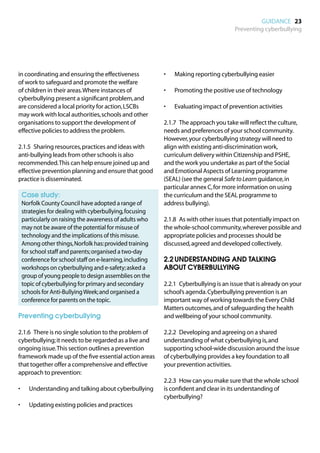 GUIDANCE 23
                                                                                    Preventing cyberbullying




in coordinating and ensuring the effectiveness          •	   Making reporting cyberbullying easier
of work to safeguard and promote the welfare
of children in their areas. Where instances of          •	   Promoting the positive use of technology
cyberbullying present a significant problem, and
are considered a local priority for action, LSCBs       •	   Evaluating impact of prevention activities
may work with local authorities, schools and other
organisations to support the development of             2.1.7	 The approach you take will reflect the culture,
effective policies to address the problem.              needs and preferences of your school community.
                                                        However, your cyberbullying strategy will need to
2.1.5	 Sharing resources, practices and ideas with      align with existing anti-discrimination work,
anti-bullying leads from other schools is also          curriculum delivery within Citizenship and PSHE,
recommended. This can help ensure joined up and         and the work you undertake as part of the Social
effective prevention planning and ensure that good      and Emotional Aspects of Learning programme
practice is disseminated.                               (SEAL) (see the general Safe to Learn guidance, in
                                                        particular annex C, for more information on using
	 Case study:                                           the curriculum and the SEAL programme to
	
 Norfolk County Council have adopted a range of         address bullying).
 strategies for dealing with cyberbullying, focusing
 particularly on raising the awareness of adults who    2.1.8	 As with other issues that potentially impact on
 may not be aware of the potential for misuse of        the whole-school community, wherever possible and
 technology and the implications of this misuse.        appropriate policies and processes should be
 Among other things, Norfolk has: provided training     discussed, agreed and developed collectively.
 for school staff and parents; organised a two-day
 conference for school staff on e-learning, including   2.2	UNDERSTANDING AND TALKING
 workshops on cyberbullying and e-safety; asked a       ABOUT CYBERBULLYING
 group of young people to design assemblies on the
 topic of cyberbullying for primary and secondary       2.2.1	 Cyberbullying is an issue that is already on your
 schools for Anti-Bullying Week; and organised a        school’s agenda. Cyberbullying prevention is an
 conference for parents on the topic.                   important way of working towards the Every Child
                                                        Matters outcomes, and of safeguarding the health
Preventing cyberbullying                                and wellbeing of your school community.

2.1.6	 There is no single solution to the problem of    2.2.2	 Developing and agreeing on a shared
cyberbullying; it needs to be regarded as a live and    understanding of what cyberbullying is, and
ongoing issue. This section outlines a prevention       supporting school-wide discussion around the issue
framework made up of the five essential action areas    of cyberbullying provides a key foundation to all
that together offer a comprehensive and effective       your prevention activities.
approach to prevention:
                                                        2.2.3	 How can you make sure that the whole school
•	   Understanding and talking about cyberbullying      is confident and clear in its understanding of
                                                        cyberbullying?
•	   Updating existing policies and practices
 