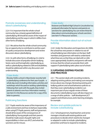 24 Safe to Learn: Embedding anti-bullying work in schools




Promote awareness and understanding                       	 Case study:
about cyberbullying                                       	
                                                           Kesteven and Sleaford High School in Lincolnshire has
                                                           produced information for learners and parents on
2.2.4	 It is important that the whole-school               sanctions for cyberbullying. You can review these for
community has a shared, agreed definition of               ideas about communicating your schools sanctions
cyberbullying. All should be aware of the impact of        (see item F in ‘Resources’ section).
cyberbullying and the ways in which it differs from
other forms of bullying.                                  Provide information about out-of-school
                                                          bullying
2.2.5	 We advise that the whole-school community
has an opportunity to contribute to and be a part         2.2.8	 Under the Education and Inspections Act 2006,
of a policy and practice development and review           the school has new powers in relation to out-of-
discussion about cyberbullying.                           school bullying (see information on the law). Staff
                                                          members and governors will need to understand
2.2.6	 As with other forms of bullying, it is vital to    what these are, so that they can deal with or refer
include discussion of prejudice-driven bullying.          cases appropriately. Students and parents will need
Sexist, racist and homophobic cyberbullying, as           to know that the school can provide them with
well as cyberbullying related to SEN and disabilities,    support if cyberbullying takes place out of school.
should be addressed within any discussion and
understanding.                                            2.3	UPDATING EXISTING POLICIES
                                                          AND PRACTICES
	 Case study:
	
 Mossley Hollins school in Manchester recently held       2.3.1	 This section deals with recording incidents,
 a cyberbullying conference for their year 9 pupils – a   adapting existing policies and making sure everyone
 whole day event including information, activities and    knows about any changes. Reviewing existing anti-
 workshops which focused on tackling cyberbullying.       bullying policies and school behaviour policies so
 Following their work with the pupils, they invited       that they cover cyberbullying incidents is an
 parents to attend a one-hour information meeting         important part of your regular review of these
 (see item E in the Resources section for a copy of the   documents. Cyberbullying issues will also impact on
 letter to parents).                                      a range of other policies – staff development, ICT
                                                          support and infrastructure, and e-learning strategies,
Publicising Sanctions                                     for example.

2.2.7	 Pupils need to be aware of the importance of       Review and update policies to
a safe environment and how to behave responsibly          include cyberbullying
when using ICT. Pupils, parents, staff and governors
should all be aware of the consequences of                2.3.2	 School governors, head teachers and senior
cyberbullying. Young people and their parents             managers should audit existing policies and
should be made aware of pupils’ rights and                procedures to decide which need to be changed
responsibilities in their use of ICT, and what the        or adapted in order to include cyberbullying
sanctions are for misuse.                                 prevention and how to respond to incidents.
 