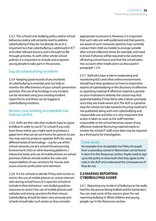 GUIDANCE 25
                                                                                         Preventing cyberbullying




2.3.3	 The school’s anti-bullying policy and/or school      appropriate to prevent it. However, it is important
behaviour policy will certainly need to address             that such rules are well-publicised and that parents
cyberbullying if they do not already do so. It is           are aware of such measures (parents may currently
important too that cyberbullying is addressed in ICT        contact their child via mobile to arrange suitable
and other relevant lessons, and is brought to life          after-school collection times, for example, and need
through activities. As with other whole-school              to know if phones will be required to be switched
policies, it is important to include and empower            off during school hours) and that the school takes
young people to take part in the process.                   into account other implications as discussed in
                                                            paragraph 1.2.4.
Log all cyberbullying incidents
                                                            2.3.7	 Staff who have a role in moderating and
2.3.4	 Keeping good records of any incidents                monitoring VLEs and other online environments
of cyberbullying is essential, and can help to              should have clear guidance on how to respond to
monitor the effectiveness of your school’s prevention       reports of cyberbullying or the discovery of offensive
activities. The use of technology in any incident           or upsetting material. If offensive material is posted
can be recorded using your existing incident                on your institution’s website, the school may face
report forms and these can be logged as                     potential liability if they fail to take it down promptly
cyberbullying incidents.                                    once they are made aware of it. The AUP is a positive
                                                            step the school can take towards ensuring material is
Review your existing Acceptable Use                         not published, along with anti-cyberbullying and
Policies (AUPs)                                             ‘responsible use’ activities. It is very important that
                                                            action is taken as soon as the staff member
2.3.5	 AUPs are the rules that students have to agree       responsible or the school becomes aware of any
to follow in order to use ICT in school. If you only        offensive material. Removing material needs to
have these online, you might want to produce a              involve the school IT staff, since data may be required
paper form that can be sent home for parents to see.        by a third party for investigation.
You may want to produce separate AUPs for using
different kinds of technology – e.g. for use of the         	 Case study:
school network; use of a school Virtual Learning            	 example of an Acceptable Use Policy for pupils
                                                             An
Environment (VLE) or other learning platforms /              from a secondary school in Manchester can be found
interactive tools; and use of mobile phones on school        in item H in the ‘Resources’ section. Pupils need to sign
premises. Policies should outline the rules and              up to the policy to show both that they agree to the
responsibilities of use, sanctions for misuse, and           rules in the AUP and understand the consequences if
issues around confiscation and retention.                    they do not.

2.3.6	 It is for schools to decide if they wish to ban or   2.4	MAKING REPORTING
restrict the use of mobile phones or certain internet       CYBERBULLYING EASIER
sites during school hours. It is open for schools to
include in their behaviour / anti-bullying policies         2.4.1	 Reporting any incident of bullying can be really
measures to restrict the use of mobile phones and           hard for the person being bullied and for bystanders.
websites and strong sanctions for their misuse.             You can read some of the reasons given for not
Cyberbullying should be taken very seriously and            reporting bullying in ‘What children and young
schools should take such action as they consider            people say’ in the Resources section.
 
