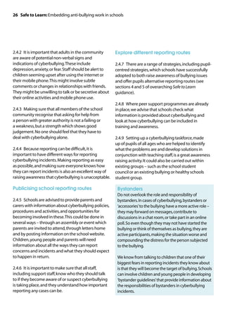 26 Safe to Learn: Embedding anti-bullying work in schools




2.4.2	 It is important that adults in the community      Explore different reporting routes
are aware of potential non-verbal signs and
indications of cyberbullying. These include              2.4.7	 There are a range of strategies, including pupil-
depression, anxiety, or fear. Staff should be alert to   centred strategies, which schools have successfully
children seeming upset after using the internet or       adopted to both raise awareness of bullying issues
their mobile phone. This might involve subtle            and offer pupils alternative reporting routes (see
comments or changes in relationships with friends.       sections 4 and 5 of overarching Safe to Learn
They might be unwilling to talk or be secretive about    guidance).
their online activities and mobile phone use.
                                                         2.4.8	 Where peer support programmes are already
2.4.3	 Making sure that all members of the school        in place, we advise that schools check what
community recognise that asking for help from            information is provided about cyberbullying and
a person with greater authority is not a failing or      look at how cyberbullying can be included in
a weakness, but a strength which shows good              training and awareness.
judgement. No one should feel that they have to
deal with cyberbullying alone.                           2.4.9	 Setting up a cyberbullying taskforce, made
                                                         up of pupils of all ages who are helped to identify
2.4.4	 Because reporting can be difficult, it is         what the problems are and develop solutions in
important to have different ways for reporting           conjunction with teaching staff, is a great awareness
cyberbullying incidents. Making reporting as easy        raising activity. It could also be carried out within
as possible, and making sure everyone knows how          existing groups – such as the school student
they can report incidents is also an excellent way of    council or an existing bullying or healthy schools
raising awareness that cyberbullying is unacceptable.    student group.

Publicising school reporting routes                      	 Bystanders
                                                         	 not overlook the role and responsibility of
                                                          Do
2.4.5	 Schools are advised to provide parents and         bystanders. In cases of cyberbullying, bystanders or
carers with information about cyberbullying policies,     ‘accessories’ to the bullying have a more active role –
procedures and activities, and opportunities for          they may forward on messages, contribute to
becoming involved in these. This could be done in         discussions in a chat room, or take part in an online
several ways – through an assembly or event which         poll. So even though they may not have started the
parents are invited to attend, through letters home       bullying or think of themselves as bullying, they are
and by posting information on the school website.         active participants, making the situation worse and
Children, young people and parents will need              compounding the distress for the person subjected
information about all the ways they can report            to the bullying.
concerns and incidents and what they should expect
to happen in return.                                     	 know from talking to children that one of their
                                                          We
                                                          biggest fears in reporting incidents they know about
2.4.6	 It is important to make sure that all staff,       is that they will become the target of bullying. Schools
including support staff, know who they should talk        can involve children and young people in developing
to if they become aware of or suspect cyberbullying       ‘bystander guidelines’ that provide information about
is taking place, and they understand how important        the responsibilities of bystanders in cyberbullying
reporting any cases can be.                               incidents.
 