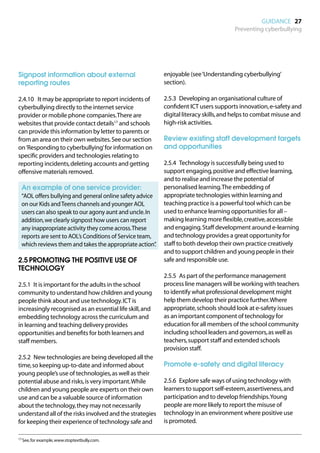 GUIDANCE 27
                                                                                       Preventing cyberbullying




Signpost information about external                        enjoyable (see ‘Understanding cyberbullying’
reporting routes                                           section).

2.4.10	 It may be appropriate to report incidents of       2.5.3	 Developing an organisational culture of
cyberbullying directly to the internet service             confident ICT users supports innovation, e-safety and
provider or mobile phone companies. There are              digital literacy skills, and helps to combat misuse and
websites that provide contact details17 and schools        high-risk activities.
can provide this information by letter to parents or
from an area on their own websites. See our section        Review existing staff development targets
on ‘Responding to cyberbullying’ for information on        and opportunities
specific providers and technologies relating to
reporting incidents, deleting accounts and getting         2.5.4	 Technology is successfully being used to
offensive materials removed.                               support engaging, positive and effective learning,
                                                           and to realise and increase the potential of
	 An example of one service provider:                      personalised learning. The embedding of
	
 “AOL offers bullying and general online safety advice     appropriate technologies within learning and
 on our Kids and Teens channels and younger AOL            teaching practice is a powerful tool which can be
 users can also speak to our agony aunt and uncle. In      used to enhance learning opportunities for all –
 addition, we clearly signpost how users can report        making learning more flexible, creative, accessible
 any inappropriate activity they come across. These        and engaging. Staff development around e-learning
 reports are sent to AOL’s Conditions of Service team,     and technology provides a great opportunity for
 which reviews them and takes the appropriate action”  .   staff to both develop their own practice creatively
                                                           and to support children and young people in their
2.5	PROMOTING THE POSITIVE USE OF                          safe and responsible use.
TECHNOLOGY
                                                           2.5.5	 As part of the performance management
2.5.1	 It is important for the adults in the school        process line managers will be working with teachers
community to understand how children and young             to identify what professional development might
people think about and use technology. ICT is              help them develop their practice further. Where
increasingly recognised as an essential life skill, and    appropriate, schools should look at e-safety issues
embedding technology across the curriculum and             as an important component of technology for
in learning and teaching delivery provides                 education for all members of the school community
opportunities and benefits for both learners and           including school leaders and governors, as well as
staff members.                                             teachers, support staff and extended schools
                                                           provision staff.
2.5.2	 New technologies are being developed all the
time, so keeping up-to-date and informed about             Promote e-safety and digital literacy
young people’s use of technologies, as well as their
potential abuse and risks, is very important. While        2.5.6	 Explore safe ways of using technology with
children and young people are experts on their own         learners to support self-esteem, assertiveness, and
use and can be a valuable source of information            participation and to develop friendships. Young
about the technology, they may not necessarily             people are more likely to report the misuse of
understand all of the risks involved and the strategies    technology in an environment where positive use
for keeping their experience of technology safe and        is promoted.

17	See, for example, www.stoptextbully.com.
 