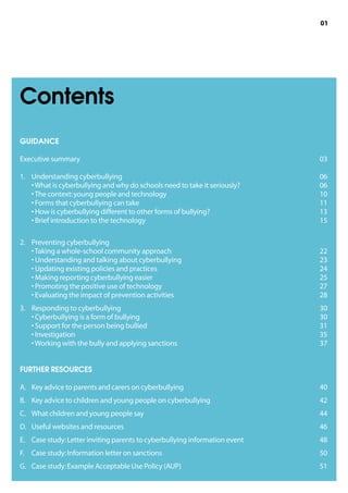 01




Contents
GUIDANCE

Executive summary	                                                            03

1.	Understanding cyberbullying 	                                             06
    • What is cyberbullying and why do schools need to take it seriously?	    06
    • The context: young people and technology	                               10
    • Forms that cyberbullying can take	                                      11
    • How is cyberbullying different to other forms of bullying?	             13
    • Brief introduction to the technology	                                   15

2.	Preventing cyberbullying	
    • Taking a whole-school community approach	                               22
    • Understanding and talking about cyberbullying	                          23
    • Updating existing policies and practices	                               24
    • Making reporting cyberbullying easier	                                  25
    • Promoting the positive use of technology	                               27
    • Evaluating the impact of prevention activities	                         28
3.	Responding to cyberbullying	                                              30
    • Cyberbullying is a form of bullying	                                    30
    • Support for the person being bullied	                                   31
    • Investigation	                                                          35
    • Working with the bully and applying sanctions	                          37


FURTHER RESOURCES

A.	 Key advice to parents and carers on cyberbullying	                        40
B.	 Key advice to children and young people on cyberbullying	                 42
C.	 What children and young people say	                                       44
D.	 Useful websites and resources	                                            46
E.	 Case study: Letter inviting parents to cyberbullying information event	   48
F.	 Case study: Information letter on sanctions	                              50
G.	 Case study: Example Acceptable Use Policy (AUP)	                          51
 
