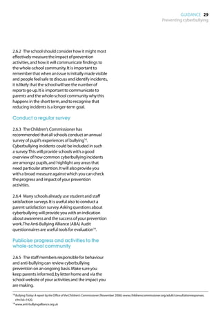 GUIDANCE 29
                                                                                                                    Preventing cyberbullying




2.6.2	 The school should consider how it might most
effectively measure the impact of prevention
activities, and how it will communicate findings to
the whole-school community. It is important to
remember that when an issue is initially made visible
and people feel safe to discuss and identify incidents,
it is likely that the school will see the number of
reports go up. It is important to communicate to
parents and the whole-school community why this
happens in the short term, and to recognise that
reducing incidents is a longer-term goal.

Conduct a regular survey

2.6.3	 The Children’s Commissioner has
recommended that all schools conduct an annual
survey of pupil’s experiences of bullying18.
Cyberbullying incidents could be included in such
a survey. This will provide schools with a good
overview of how common cyberbullying incidents
are amongst pupils, and highlight any areas that
need particular attention. It will also provide you
with a broad measure against which you can check
the progress and impact of your prevention
activities.

2.6.4	 Many schools already use student and staff
satisfaction surveys. It is useful also to conduct a
parent satisfaction survey. Asking questions about
cyberbullying will provide you with an indication
about awareness and the success of your prevention
work. The Anti-Bullying Alliance (ABA) Audit
questionnaires are useful tools for evaluation19.

Publicise progress and activities to the
whole-school community

2.6.5	 The staff members responsible for behaviour
and anti-bullying can review cyberbullying
prevention on an ongoing basis. Make sure you
keep parents informed, by letter home and via the
school website of your activities and the impact you
are making.
18	 ullying Today: A report by the Office of the Children's Commissioner (November 2006): www.childrenscommissioner.org/adult/consultationresponses.
   B
  cfm?id=1920.
19	www.anti-bullyingalliance.org.uk
 